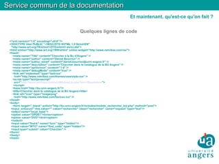 Quelques lignes de code <?xml version="1.0" encoding="utf-8"?> <!DOCTYPE html PUBLIC "-//W3C//DTD XHTML 1.0 Strict//EN"  "http://www.w3.org/TR/xhtml1/DTD/xhtml1-strict.dtd"> <html xmlns="http://www.w3.org/1999/xhtml" xmlns:widget="http://www.netvibes.com/ns/"> <head> <meta name="Title" content="Chercher à la Bu d'Angers" /> <meta name="author" content="Daniel Bourrion" /> <meta name="author_email" content="daniel.bourrion@univ-angers.fr" /> <meta name="description" content="Chercher dans le catalogue de la BU Angers" /> <meta name="apiVersion" content="1.0" /> <meta name="debugMode" content="true" /> <link rel="stylesheet" type="text/css"  href="http://www.netvibes.com/themes/uwa/style.css" /> <script type="text/javascript"  src=" http://www.netvibes.com/js/UWA/load.js.php?env=Standalone "> </script>  <base href="http://bu.univ-angers.fr/"/> <title>Chercher dans le catalogue de la BU Angers</title> <link rel="icon" type="image/png"  href="http://www.netvibes.com/favicon.ico" /> </head> <body> <form target="_blank" action="http://bu.univ-angers.fr/includes/module_rechercher_bis.php" method="post"> <input  onfocus=" this.value=''" value="rechercher" class="rechercher" name="request" type="text"/> <select name="local_base"> <option value="OPD01">livres</option> <option value="DVD">dvd</option> </select> <input value="find-b" name="func" type="hidden"/> <input value="WTO" name="find_code" type="hidden"/> <input type="submit" value="Chercher" /> </form> </body> </html> Service commun de la documentation Et maintenant, qu'est-ce qu'on fait ? 