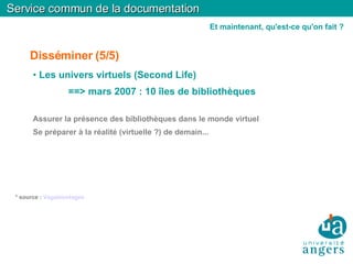 Disséminer (5/5)‏ Les univers virtuels (Second Life)‏ ==> mars 2007 : 10 îles de bibliothèques Assurer la présence des bibliothèques dans le monde virtuel Se préparer à la réalité (virtuelle ?) de demain... * source :  Vagabondages Service commun de la documentation Et maintenant, qu'est-ce qu'on fait ? 