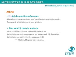 Attirer Site (s) de questions/réponses Aller répondre aux questions en s'identifiant comme bibliothécaire Renvoyer à la bibliothèque la plus proche... Etre web 2.0 dans la vraie vie La bibliothèque doit offrir des accès libres au net La bibliothèque doit accompagner les usages web 2.0 (formation)‏ La bibliothèque doit initier des usages web 2.0 ==> Ateliers, blog des lecteurs, etc... Service commun de la documentation Et maintenant, qu'est-ce qu'on fait ? 