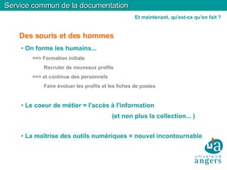 Des souris et des hommes On forme les humains... ==> Formation initiale Recruter de nouveaux profils  ==> et continue des personnels Faire évoluer les profils et les fiches de postes Le coeur de métier = l'accès à l'information  (et non plus la collection... )‏ La maîtrise des outils numériques = nouvel incontournable  Service commun de la documentation Et maintenant, qu'est-ce qu'on fait ? 