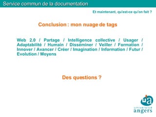 Conclusion : mon nuage de tags   Service commun de la documentation Et maintenant, qu'est-ce qu'on fait ? Web 2.0 / Partage / Intelligence collective / Usager / Adaptabilité / Humain / Disséminer / Veiller / Formation / Innover / Avancer / Créer / Imagination / Information / Futur / Evolution / Moyens Des questions ? 