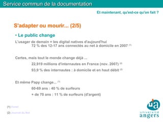 S'adapter ou mourir... (2/5)‏ Le public change L'usager de demain = les digital natives d'aujourd'hui 72 % des 12-17 ans connectés au net à domicile en 2007  (1)‏ Certes, mais tout le monde change déjà ... 22,919 millions d'internautes en France (nov. 2007)  (2)‏ 93,9 % des internautes : à domicile et en haut débit  (2)‏ Et même Papy change...  (1)‏ 60-69 ans : 40 % de surfeurs + de 70 ans : 11 % de surfeurs (d'argent)‏ (1)  Vunet (2)  Journal du Net Service commun de la documentation Et maintenant, qu'est-ce qu'on fait ? 