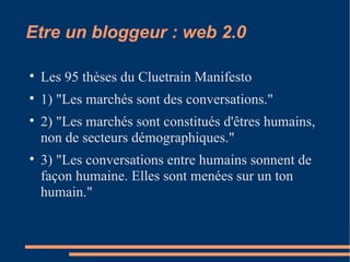 Etre un bloggeur : web 2.0 Les 95 thèses du Cluetrain Manifesto 1) "Les marchés sont des conversations." 2) "Les marchés sont constitués d'êtres humains, non de secteurs démographiques." 3) "Les conversations entre humains sonnent de façon humaine. Elles sont menées sur un ton humain." 