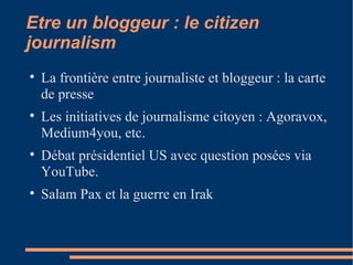 Etre un bloggeur : le citizen journalism La frontière entre journaliste et bloggeur : la carte de presse Les initiatives de journalisme citoyen : Agoravox, Medium4you, etc. Débat présidentiel US avec question posées via YouTube. Salam Pax et la guerre en Irak 