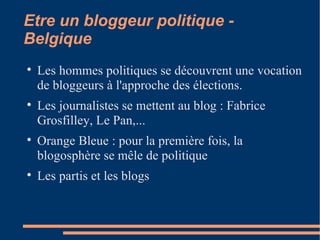 Etre un bloggeur politique - Belgique Les hommes politiques se découvrent une vocation de bloggeurs à l'approche des élections. Les journalistes se mettent au blog : Fabrice Grosfilley, Le Pan,... Orange Bleue : pour la première fois, la blogosphère se mêle de politique Les partis et les blogs 