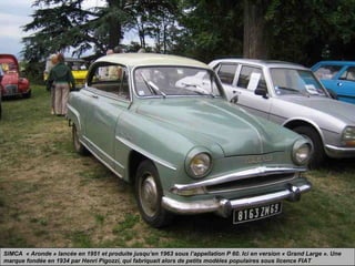 SIMCA « Aronde » lancée en 1951 et produite jusqu’en 1963 sous l’appellation P 60. Ici en version « Grand Large ». Une
marque fondée en 1934 par Henri Pigozzi, qui fabriquait alors de petits modèles populaires sous licence FIAT
 