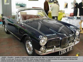 FACEL « Facellia » modèle F2 équipé d’un moteur Volvo de 1600 cm3. Existait en coupé. La passionnante aventure
FACEL n’a duré que 10 ans de 1954 à 1964. Cette marque française, à l’esprit novateur et exportateur, a fabriqué des
voitures luxueuses qui hissaient notre industrie au meilleur niveau mondial.
 