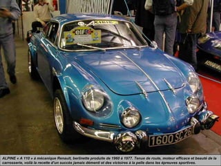 ALPINE « A 110 » à mécanique Renault, berlinette produite de 1960 à 1977. Tenue de route, moteur efficace et beauté de la
carrosserie, voilà la recette d’un succès jamais démenti et des victoires à la pelle dans les épreuves sportives.
 