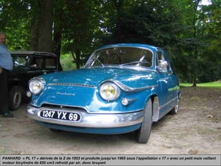 PANHARD « PL 17 » dérivée de la Z de 1953 et produite jusqu’en 1965 sous l’appellation « 17 » avec un petit mais vaillant
moteur bicylindre de 850 cm3 refroidi par air, donc bruyant
 
