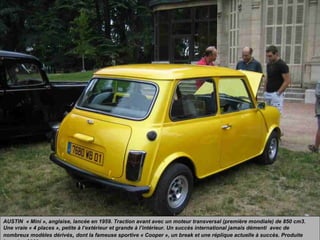 AUSTIN « Mini », anglaise, lancée en 1959. Traction avant avec un moteur transversal (première mondiale) de 850 cm3.
Une vraie « 4 places », petite à l’extérieur et grande à l’intérieur. Un succès international jamais démenti avec de
nombreux modèles dérivés, dont la fameuse sportive « Cooper », un break et une réplique actuelle à succès. Produite
 