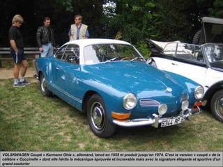 VOLSKWAGEN Coupé « Karmann Ghia », allemand, lancé en 1955 et produit jusqu’en 1974. C’est la version « coupé » de la
célèbre « Coccinelle » dont elle hérite la mécanique éprouvée et increvable mais avec la signature élégante et sportive d’un
grand couturier
 