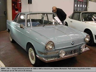 BMW « 700 ». Coupé allemand produit de 1959 à 1966 et dessiné par l’Italien Michelotti. Petit moteur bicylindre arrière
refroidi par air de 700 cm3 et 30 chevaux.
 