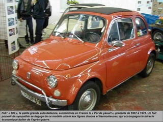 FIAT « 500 », la petite grande auto italienne, surnommée en France le « Pot de yaourt », produite de 1957 à 1975. Un fort
pouvoir de sympathie se dégage de ce modèle urbain aux lignes douces et harmonieuses, qui accompagna le miracle
économique italien de l’après-guerre.
 