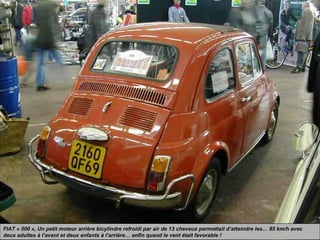 FIAT « 500 », Un petit moteur arrière bicylindre refroidi par air de 13 chevaux permettait d’atteindre les… 85 km/h avec
deux adultes à l’avant et deux enfants à l’arrière… enfin quand le vent était favorable !
 