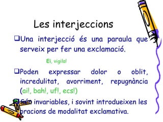 Les interjeccions Una interjecció és una paraula que serveix per fer una exclamació. Ei , vigila! Poden expressar dolor o oblit, incredulitat, avorriment, repugnància ( ai!, bah!, uf!, ecs!) Són invariables, i sovint introdueixen les oracions de modalitat exclamativa. 