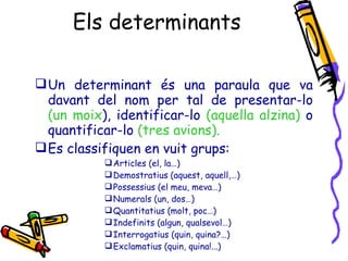 Els determinants Un determinant és una paraula que va davant del nom per tal de presentar-lo  (un moix ), identificar-lo  (aquella alzina)  o quantificar-lo  (tres avions). Es classifiquen en vuit grups: Articles (el, la…) Demostratius (aquest, aquell,…) Possessius (el meu, meva…) Numerals (un, dos…) Quantitatius (molt, poc…) Indefinits (algun, qualsevol…) Interrogatius (quin, quina?…) Exclamatius (quin, quina!...) 