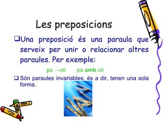 Les preposicions Una preposició és una paraula que serveix per unir o relacionar altres paraules. Per exemple: pa  ->oli  pa  amb  oli Són paraules invariables, és a dir, tenen una sola forma. 