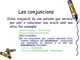Les conjuncions Una conjunció és una paraula que serveix per unir o relacionar una oració amb una altra. Per exemple: Anirem a la platja  -> fa bon temps. Anirem a la platja  si  fa bon temps Són invariables. Hi ha conjuncions que uneixen elements d’una mateixa categoria (de  coordinació ) i conjuncions que subordinen un element a un altre (de  subordinació ). Exemples:  oli  i  sal  ->  Coordinació   No ha vingut  perquè està malalt. -> Subordinació 