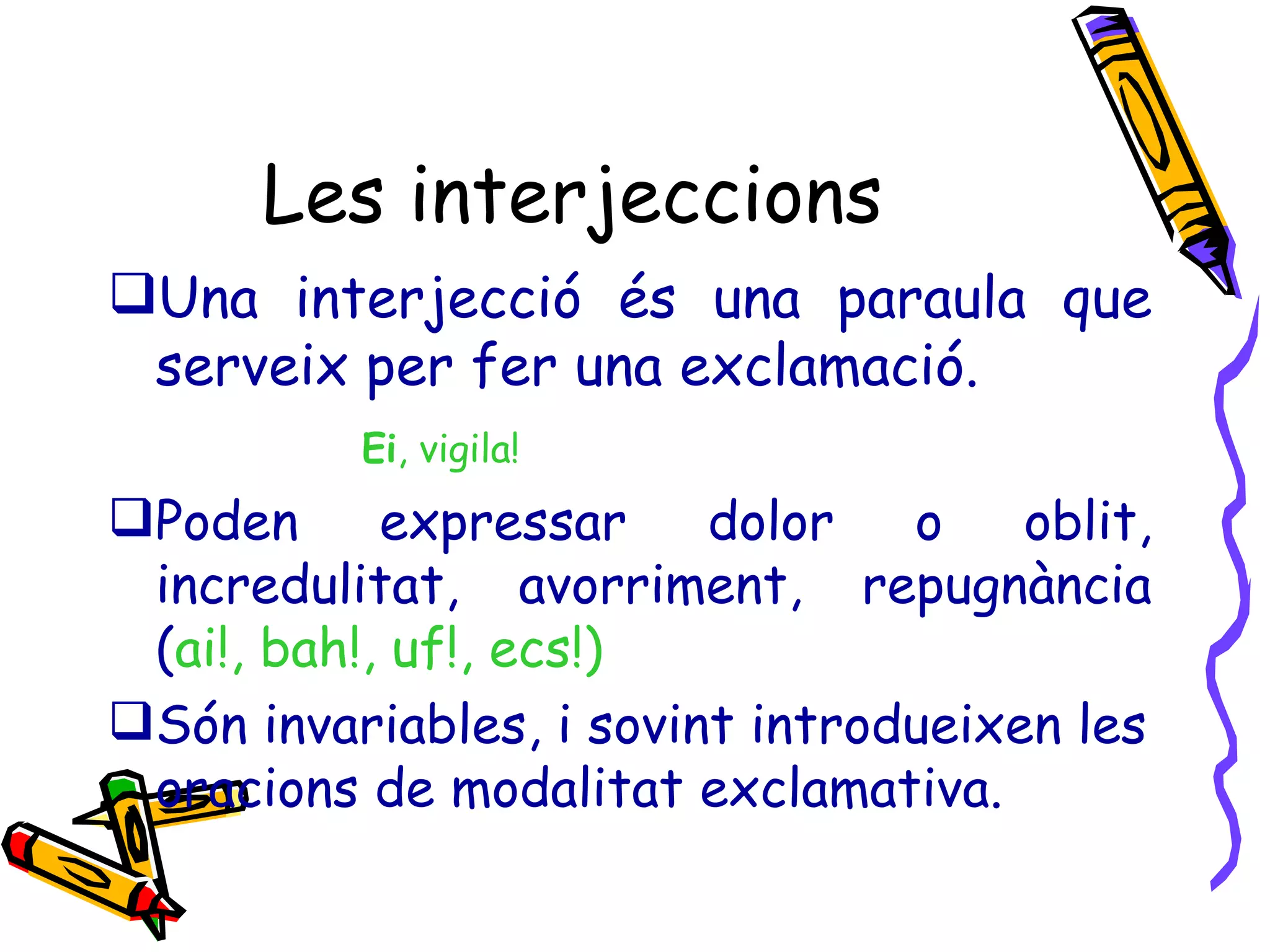 Les interjeccions Una interjecció és una paraula que serveix per fer una exclamació. Ei , vigila! Poden expressar dolor o oblit, incredulitat, avorriment, repugnància ( ai!, bah!, uf!, ecs!) Són invariables, i sovint introdueixen les oracions de modalitat exclamativa. 