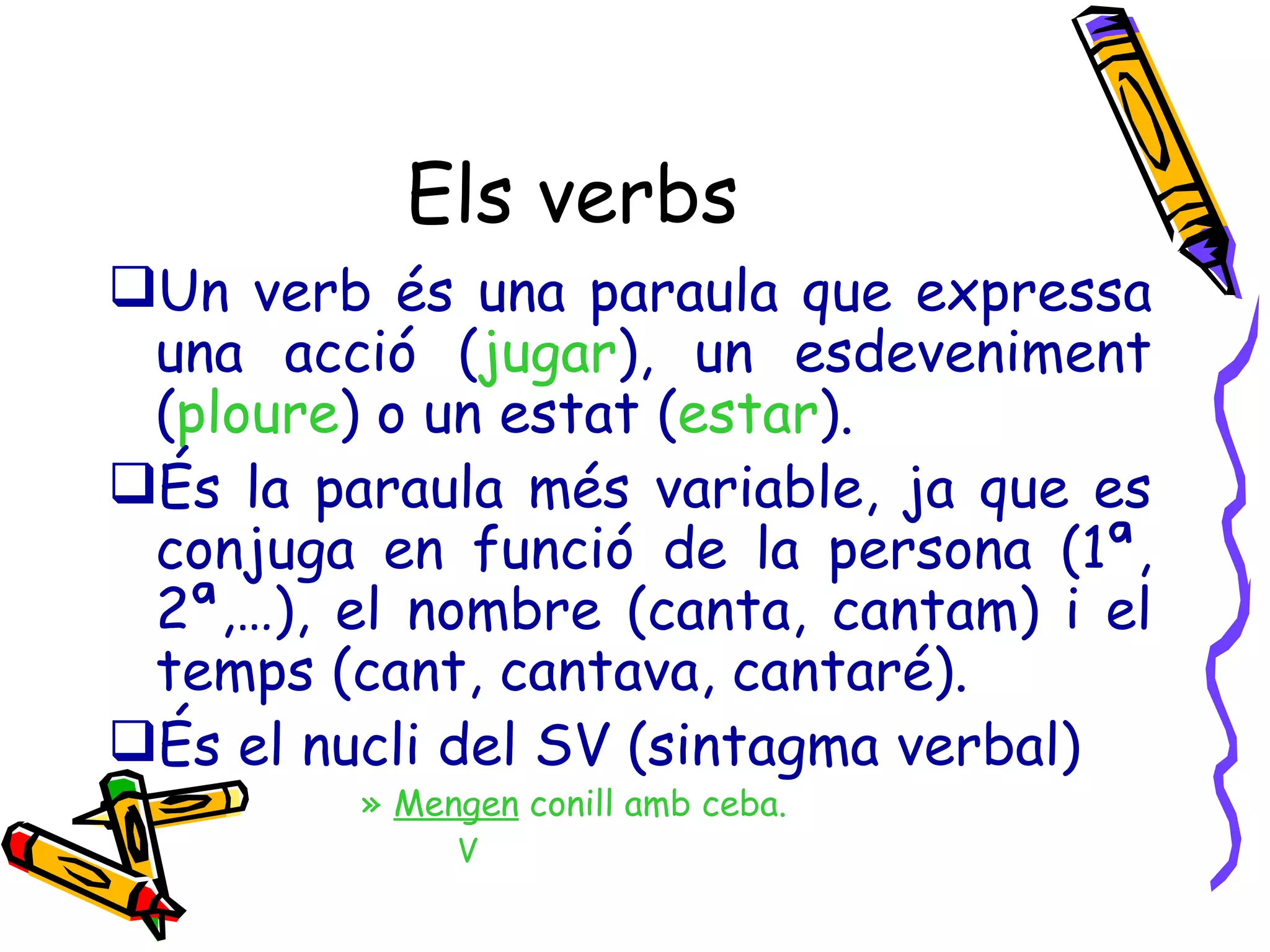 Els verbs Un verb és una paraula que expressa una acció ( jugar ), un esdeveniment ( ploure ) o un estat ( estar ). És la paraula més variable, ja que es conjuga en funció de la persona (1ª, 2ª,…), el nombre (canta, cantam) i el temps (cant, cantava, cantaré). És el nucli del SV (sintagma verbal) Mengen  conill amb ceba. V  
