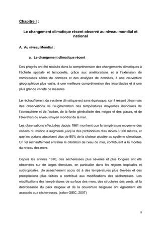 9
Chapitre I :
Le changement climatique récent observé au niveau mondial et
national
A. Au niveau Mondial :
a. Le changement climatique récent
Des progrès ont été réalisés dans la compréhension des changements climatiques à
l’échelle spatiale et temporelle, grâce aux améliorations et à l’extension de
nombreuses séries de données et des analyses de données, à une couverture
géographique plus vaste, à une meilleure compréhension des incertitudes et à une
plus grande variété de mesures.
Le réchauffement du système climatique est sans équivoque, car il ressort désormais
des observations de l’augmentation des températures moyennes mondiales de
l’atmosphère et de l’océan, de la fonte généralisée des neiges et des glaces, et de
l’élévation du niveau moyen mondial de la mer.
Les observations effectuées depuis 1961 montrent que la température moyenne des
océans du monde a augmenté jusqu’à des profondeurs d’au moins 3 000 mètres, et
que les océans absorbent plus de 80% de la chaleur ajoutée au système climatique.
Un tel réchauffement entraîne la dilatation de l’eau de mer, contribuant à la montée
du niveau des mers.
Depuis les années 1970, des sécheresses plus sévères et plus longues ont été
observées sur de larges étendues, en particulier dans les régions tropicales et
subtropicales. Un assèchement accru dû à des températures plus élevées et des
précipitations plus faibles a contribué aux modifications des sécheresses. Les
modifications des températures de surface des mers, des structures des vents, et la
décroissance du pack neigeux et de la couverture neigeuse ont également été
associés aux sécheresses. (selon GIEC, 2007)
 
