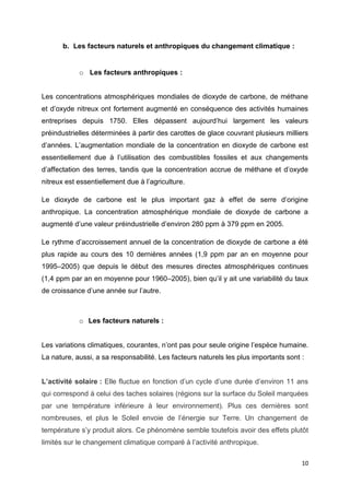 10
b. Les facteurs naturels et anthropiques du changement climatique :
o Les facteurs anthropiques :
Les concentrations atmosphériques mondiales de dioxyde de carbone, de méthane
et d’oxyde nitreux ont fortement augmenté en conséquence des activités humaines
entreprises depuis 1750. Elles dépassent aujourd’hui largement les valeurs
préindustrielles déterminées à partir des carottes de glace couvrant plusieurs milliers
d’années. L’augmentation mondiale de la concentration en dioxyde de carbone est
essentiellement due à l’utilisation des combustibles fossiles et aux changements
d’affectation des terres, tandis que la concentration accrue de méthane et d’oxyde
nitreux est essentiellement due à l’agriculture.
Le dioxyde de carbone est le plus important gaz à effet de serre d’origine
anthropique. La concentration atmosphérique mondiale de dioxyde de carbone a
augmenté d’une valeur préindustrielle d’environ 280 ppm à 379 ppm en 2005.
Le rythme d’accroissement annuel de la concentration de dioxyde de carbone a été
plus rapide au cours des 10 dernières années (1,9 ppm par an en moyenne pour
1995–2005) que depuis le début des mesures directes atmosphériques continues
(1,4 ppm par an en moyenne pour 1960–2005), bien qu’il y ait une variabilité du taux
de croissance d’une année sur l’autre.
o Les facteurs naturels :
Les variations climatiques, courantes, n’ont pas pour seule origine l’espèce humaine.
La nature, aussi, a sa responsabilité. Les facteurs naturels les plus importants sont :
L’activité solaire : Elle fluctue en fonction d’un cycle d’une durée d’environ 11 ans
qui correspond à celui des taches solaires (régions sur la surface du Soleil marquées
par une température inférieure à leur environnement). Plus ces dernières sont
nombreuses, et plus le Soleil envoie de l’énergie sur Terre. Un changement de
température s’y produit alors. Ce phénomène semble toutefois avoir des effets plutôt
limités sur le changement climatique comparé à l’activité anthropique.
 