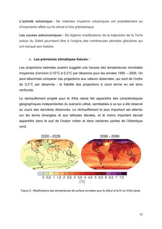11
L’activité volcanique : De violentes irruptions volcaniques ont probablement eu
d’importants effets sur le climat à l’ère préhistorique
Les causes astronomiques : De légères modifications de la trajectoire de la Terre
autour du Soleil pourraient être à l’origine des nombreuses périodes glaciaires qui
ont marqué son histoire.
c. Les prévisions climatiques futures :
Les projections estimées avaient suggéré une hausse des températures mondiales
moyennes d’environ 0,15°C à 0,3°C par décennie pour les années 1990 – 2005. On
peut désormais comparer ces projections aux valeurs observées, qui sont de l’ordre
de 0,2°C par décennie : la fiabilité des projections à court terme en est donc
renforcée.
Le réchauffement projeté pour le XXIe siècle fait apparaître des caractéristiques
géographiques indépendantes du scénario utilisé, semblables à ce qui a été observé
au cours des dernières décennies. Le réchauffement le plus important est attendu
sur les terres émergées et aux latitudes élevées, et le moins important devrait
apparaître dans le sud de l’océan indien et dans certaines parties de l’Atlantique
nord.
Figure 2 : Modifications des températures de surface simulées pour le début et la fin du XXIe siècle.
 
