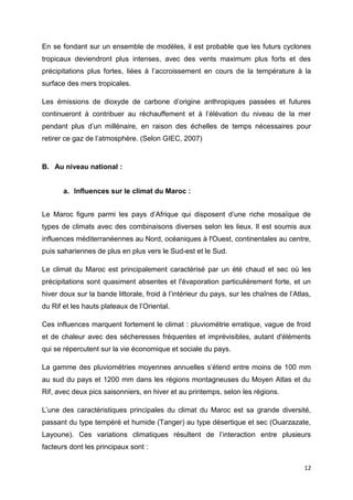 12
En se fondant sur un ensemble de modèles, il est probable que les futurs cyclones
tropicaux deviendront plus intenses, avec des vents maximum plus forts et des
précipitations plus fortes, liées à l’accroissement en cours de la température à la
surface des mers tropicales.
Les émissions de dioxyde de carbone d’origine anthropiques passées et futures
continueront à contribuer au réchauffement et à l’élévation du niveau de la mer
pendant plus d’un millénaire, en raison des échelles de temps nécessaires pour
retirer ce gaz de l’atmosphère. (Selon GIEC, 2007)
B. Au niveau national :
a. Influences sur le climat du Maroc :
Le Maroc figure parmi les pays d’Afrique qui disposent d’une riche mosaïque de
types de climats avec des combinaisons diverses selon les lieux. Il est soumis aux
influences méditerranéennes au Nord, océaniques à l'Ouest, continentales au centre,
puis sahariennes de plus en plus vers le Sud-est et le Sud.
Le climat du Maroc est principalement caractérisé par un été chaud et sec où les
précipitations sont quasiment absentes et l'évaporation particulièrement forte, et un
hiver doux sur la bande littorale, froid à l’intérieur du pays, sur les chaînes de l’Atlas,
du Rif et les hauts plateaux de l’Oriental.
Ces influences marquent fortement le climat : pluviométrie erratique, vague de froid
et de chaleur avec des sécheresses fréquentes et imprévisibles, autant d'éléments
qui se répercutent sur la vie économique et sociale du pays.
La gamme des pluviométries moyennes annuelles s’étend entre moins de 100 mm
au sud du pays et 1200 mm dans les régions montagneuses du Moyen Atlas et du
Rif, avec deux pics saisonniers, en hiver et au printemps, selon les régions.
L’une des caractéristiques principales du climat du Maroc est sa grande diversité,
passant du type tempéré et humide (Tanger) au type désertique et sec (Ouarzazate,
Layoune). Ces variations climatiques résultent de l’interaction entre plusieurs
facteurs dont les principaux sont :
 