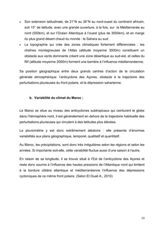 13
 Son extension latitudinale, de 21°N au 36°N au nord-ouest du continent africain,
soit 15° de latitude, avec une grande ouverture, à la fois, sur la Méditerranée au
nord (550km), et sur l’Océan Atlantique à l’ouest (plus de 3000km), et en marge
du plus grand désert chaud du monde : le Sahara au sud.
 La topographie qui crée des zones climatiques fortement différenciées : les
chaînes montagneuses de l’Atlas (altitude moyenne 3000m) constituent un
obstacle aux vents dominants créant une zone désertique au sud-est, et celles du
Rif (altitude moyenne 2000m) forment une barrière à l’influence méditerranéenne.
Sa position géographique entre deux grands centres d’action de la circulation
générale atmosphérique: l’anticyclone des Açores, obstacle à la trajectoire des
perturbations pluvieuses du front polaire, et la dépression saharienne.
b. Variabilité du climat du Maroc :
Le Maroc se situe au niveau des anticyclones subtropicaux qui ceinturent le globe
dans l’hémisphère nord, il est généralement en dehors de la trajectoire habituelle des
perturbations pluvieuses qui circulent à des latitudes plus élevées.
La pluviométrie y est donc extrêmement aléatoire : elle présente d’énormes
variabilités aux plans géographique, temporel, qualitatif et quantitatif.
Au Maroc, les précipitations, sont donc très irrégulières selon les régions et selon les
années. Si importante soit-elle, cette variabilité fluctue aussi d’une saison à l’autre.
En raison de sa longitude, il se trouve situé à l’Est de l’anticyclone des Açores et
reste donc soumis à l’influence des hautes pressions de l’Atlantique nord qui limitent
à la bordure côtière atlantique et méditerranéenne l’influence des dépressions
cycloniques de ce même front polaire. (Selon El Ouali A., 2010)
 
