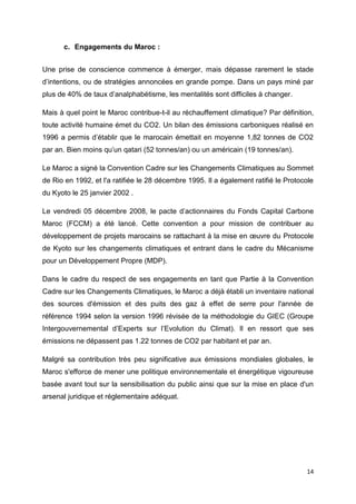 14
c. Engagements du Maroc :
Une prise de conscience commence à émerger, mais dépasse rarement le stade
d’intentions, ou de stratégies annoncées en grande pompe. Dans un pays miné par
plus de 40% de taux d’analphabétisme, les mentalités sont difficiles à changer.
Mais à quel point le Maroc contribue-t-il au réchauffement climatique? Par définition,
toute activité humaine émet du CO2. Un bilan des émissions carboniques réalisé en
1996 a permis d’établir que le marocain émettait en moyenne 1,82 tonnes de CO2
par an. Bien moins qu’un qatari (52 tonnes/an) ou un américain (19 tonnes/an).
Le Maroc a signé la Convention Cadre sur les Changements Climatiques au Sommet
de Rio en 1992, et l'a ratifiée le 28 décembre 1995. Il a également ratifié le Protocole
du Kyoto le 25 janvier 2002 .
Le vendredi 05 décembre 2008, le pacte d’actionnaires du Fonds Capital Carbone
Maroc (FCCM) a été lancé. Cette convention a pour mission de contribuer au
développement de projets marocains se rattachant à la mise en œuvre du Protocole
de Kyoto sur les changements climatiques et entrant dans le cadre du Mécanisme
pour un Développement Propre (MDP).
Dans le cadre du respect de ses engagements en tant que Partie à la Convention
Cadre sur les Changements Climatiques, le Maroc a déjà établi un inventaire national
des sources d'émission et des puits des gaz à effet de serre pour l'année de
référence 1994 selon la version 1996 révisée de la méthodologie du GIEC (Groupe
Intergouvernemental d’Experts sur l’Evolution du Climat). Il en ressort que ses
émissions ne dépassent pas 1.22 tonnes de CO2 par habitant et par an.
Malgré sa contribution très peu significative aux émissions mondiales globales, le
Maroc s'efforce de mener une politique environnementale et énergétique vigoureuse
basée avant tout sur la sensibilisation du public ainsi que sur la mise en place d'un
arsenal juridique et réglementaire adéquat.
 