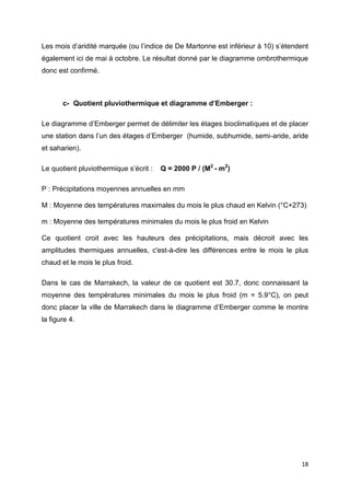 18
Les mois d’aridité marquée (ou l’indice de De Martonne est inférieur à 10) s’étendent
également ici de mai à octobre. Le résultat donné par le diagramme ombrothermique
donc est confirmé.
c- Quotient pluviothermique et diagramme d’Emberger :
Le diagramme d’Emberger permet de délimiter les étages bioclimatiques et de placer
une station dans l’un des étages d’Emberger (humide, subhumide, semi-aride, aride
et saharien).
Le quotient pluviothermique s’écrit : Q = 2000 P / (M2
- m2
)
P : Précipitations moyennes annuelles en mm
M : Moyenne des températures maximales du mois le plus chaud en Kelvin (°C+273)
m : Moyenne des températures minimales du mois le plus froid en Kelvin
Ce quotient croit avec les hauteurs des précipitations, mais décroit avec les
amplitudes thermiques annuelles, c'est-à-dire les différences entre le mois le plus
chaud et le mois le plus froid.
Dans le cas de Marrakech, la valeur de ce quotient est 30.7, donc connaissant la
moyenne des températures minimales du mois le plus froid (m = 5.9°C), on peut
donc placer la ville de Marrakech dans le diagramme d’Emberger comme le montre
la figure 4.
 