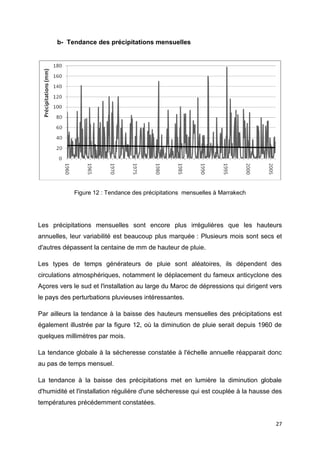 27
b- Tendance des précipitations mensuelles
Figure 12 : Tendance des précipitations mensuelles à Marrakech
Les précipitations mensuelles sont encore plus irrégulières que les hauteurs
annuelles, leur variabilité est beaucoup plus marquée : Plusieurs mois sont secs et
d'autres dépassent la centaine de mm de hauteur de pluie.
Les types de temps générateurs de pluie sont aléatoires, ils dépendent des
circulations atmosphériques, notamment le déplacement du fameux anticyclone des
Açores vers le sud et l'installation au large du Maroc de dépressions qui dirigent vers
le pays des perturbations pluvieuses intéressantes.
Par ailleurs la tendance à la baisse des hauteurs mensuelles des précipitations est
également illustrée par la figure 12, où la diminution de pluie serait depuis 1960 de
quelques millimètres par mois.
La tendance globale à la sécheresse constatée à l'échelle annuelle réapparait donc
au pas de temps mensuel.
La tendance à la baisse des précipitations met en lumière la diminution globale
d'humidité et l'installation régulière d'une sécheresse qui est couplée à la hausse des
températures précédemment constatées.
 