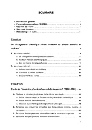 2
SOMMAIRE
 Introduction générale …………………………………………………………… 4
 Présentation générale de l’OREDD …………………………………….……… 5
 Objectifs de l’étude ………………………………………….…………………… 5
 Source de données ……………………………………………………….……….7
 Méthodologie et outils ………………………………………………………….. 8
Chapitre I :
Le changement climatique récent observé au niveau mondial et
national…………………………………………………………….…………………..…. 9
A. Au niveau mondial : ………………………………………………………………...…. 9
a. Le changement climatique récent observé ………………..………………... 9
b. Facteurs naturels et anthropiques………………………….…………………10
c. Les prévisions climatiques futures ………………………….………….…… 11
B. Au niveau national : …………………………………………………………….……. 12
a. Influences sur le climat du Maroc ………………………………….……….. 12
b. Variabilité du climat du Maroc …………………………………….………… 13
c. Engagements du Maroc ………………………………………….………….. 14
Chapitre II :
Etude de l’évolution du climat récent de Marrakech (1960–2005) .…15
A. Etude de la climatologie générale de la ville de Marrakech …………………... 15
a. Indice xérothermique de Gaussen et diagramme ombrothermique ….…. 15
b. Indice d’aridité de De Martonne ………………………………………….….. 16
c. Quotient pluviothermique et diagramme d’Emberger ……………….……...18
B. Tendance des moyennes annuelles des températures minima, maxima et
moyennes ……………………………………………………………..……………..20
C. Tendance des températures mensuelles maxima, minima et moyennes …….23
D. Tendance des précipitations annuelles et mensuelles ……………………….…26
 