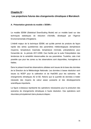 36
Chapitre IV :
Les projections futures des changements climatiques à Marrakech
A. Présentation générale du modèle « SDSM »
Le modèle SDSM (Statistical DownScaling Model) est un modèle basé sur des
techniques statistiques de réduction d’échelle, développé par l’Agence
Environnementale d'Angleterre.
L'intérêt majeur de la technique SDSM, est qu'elle permet de produire de façon
rapide des séries quotidiennes des paramètres météorologiques (température
moyenne, température maximale, température minimale, précipitations) pour
l'ensemble de la période 2011-2099. Ceci facilite par la suite l'interprétation des
tendances de la variabilité interannuelles de ces paramètres. Toutefois, cela n’est
possible que pour les zones ou les observations sont disponibles, homogènes et
fiables.
Dans le présent travail les observations utilisées sont issues de la base des données
de la Direction de la Météorologie Nationale. Les données à basse résolution sont
issues du NCEP pour la calibration et de HadCM3 pour les scénarios de
changements climatiques A2 et B2. Notons que la quantité de données à traiter
nécessite des moyens de calcul assez puissants et des développements
scientifiques importants.
La figure ci-dessous représente les opérations nécessaires pour la production des
scenarios de changements climatiques à haute résolution. Ces opérations sont
résumées principalement dans plusieurs étapes :
 