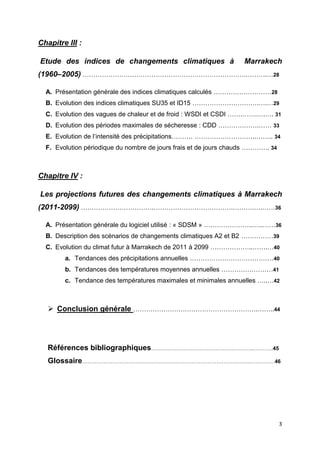3
Chapitre III :
Etude des indices de changements climatiques à Marrakech
(1960–2005) ………………………………………………………………….……….…28
A. Présentation générale des indices climatiques calculés ………………………28
B. Evolution des indices climatiques SU35 et ID15 ………………………….….…29
C. Evolution des vagues de chaleur et de froid : WSDI et CSDI …….…….….…. 31
D. Evolution des périodes maximales de sécheresse : CDD ……………….…… 33
E. Evolution de l’intensité des précipitations………. ………………………..…….. 34
F. Evolution périodique du nombre de jours frais et de jours chauds …………. 34
Chapitre IV :
Les projections futures des changements climatiques à Marrakech
(2011-2099) …………………………….……………………………….……….….……36
A. Présentation générale du logiciel utilisé : « SDSM » …………………..…..……36
B. Description des scénarios de changements climatiques A2 et B2 ……………39
C. Evolution du climat futur à Marrakech de 2011 à 2099 ………………..…….…40
a. Tendances des précipitations annuelles …………………………………40
b. Tendances des températures moyennes annuelles ……………………41
c. Tendance des températures maximales et minimales annuelles …..…42
 Conclusion générale ………………………………………………….……..44
Références bibliographiques………………………………………..………..………..45
Glossaire…………………………………………………………………………………..….………46
 