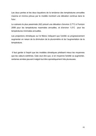 43
Les deux pentes et les deux équations de la tendance des températures annuelles
maxima et minima prévue par le modèle montrent une élévation continue dans le
futur.
Le scénario le plus pessimiste (A2) prévoit une élévation d’environ 2,7°C à l’horizon
2099 pour les températures maximales annuelles, et d’environ 1,5°C pour les
températures minimales annuelles.
Les projections climatiques sur le Maroc indiquent que l’aridité va progressivement
augmenter en raison de la diminution de la pluviométrie et de l’augmentation de la
température.
Il faut garder à l'esprit que les modèles climatiques prédisent mieux les moyennes
que les valeurs extrêmes. Cela veut dire que, si en moyenne l'aridité va augmenter,
certaines années peuvent malgré tout être sporadiquement très pluvieuses.
 