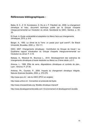 45
Références bibliographiques :
Bates, B. C., Z. W. Kundzewicz, S. Wu et J. P. Palutikof, éd., 2008: Le changement
climatique et l’eau, document technique publié par le Groupe d’experts
intergouvernemental sur l’évolution du climat, Secrétariat du GIEC, Genève, p. 33-
35.
El Ouali, A. Etude vulnérabilité et adaptation du Maroc face aux changements
climatiques, 2010, p. 8-9.
Berger, A., 1992. Le climat de la Terre: un passé pour quel avenir?, De Boeck
Université, Bruxelles, 2000. p. 105-111.
GIEC, 2007: Changements climatiques : Contribution du Groupe de travail I au
Quatrième rapport d’évaluation du Groupe d’experts intergouvernemental sur
l’évolution du climat. P. 3-18.
Babqiqi, A., Messouli M., Bounoua L., 2010. Développement des scénarios de
changements climatiques à haute résolution au Maroc au 21ème siècle. p.2-7.
Amorce, L., 1999. Effet de serre, dégradations climatiques et contrats de plan.,
Lyon : Amorce. P. 27-30.
Ambrosi, Ph., Courtois, P., 2004. Impacts du changement climatique intégrée.
Natures Sciences Sociétés, 2004. p. 375-378.
http://www.ipcc.ch/ : site du GIEC (IPCC en anglais)
http://www.unfccc.int : Convention et protocole de Kyoto
http://www.chooseclimate.org: Modèle climatique interactif
http://www.developpementdurable.com: Environnement et développement durable
 