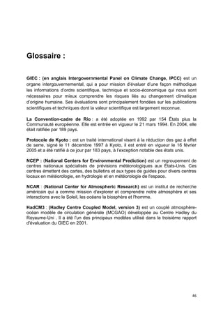 46
Glossaire :
GIEC : (en anglais Intergovernmental Panel on Climate Change, IPCC) est un
organe intergouvernemental, qui a pour mission d’évaluer d’une façon méthodique
les informations d’ordre scientifique, technique et socio-économique qui nous sont
nécessaires pour mieux comprendre les risques liés au changement climatique
d’origine humaine. Ses évaluations sont principalement fondées sur les publications
scientifiques et techniques dont la valeur scientifique est largement reconnue.
La Convention-cadre de Rio : a été adoptée en 1992 par 154 États plus la
Communauté européenne. Elle est entrée en vigueur le 21 mars 1994. En 2004, elle
était ratifiée par 189 pays.
Protocole de Kyoto : est un traité international visant à la réduction des gaz à effet
de serre, signé le 11 décembre 1997 à Kyoto, il est entré en vigueur le 16 février
2005 et a été ratifié à ce jour par 183 pays, à l’exception notable des états unis.
NCEP : (National Centers for Environmental Prediction) est un regroupement de
centres nationaux spécialisés de prévisions météorologiques aux États-Unis. Ces
centres émettent des cartes, des bulletins et aux types de guides pour divers centres
locaux en météorologie, en hydrologie et en météorologie de l'espace.
NCAR : (National Center for Atmospheric Research) est un institut de recherche
américain qui a comme mission d'explorer et comprendre notre atmosphère et ses
interactions avec le Soleil, les océans la biosphère et l'homme.
HadCM3 : (Hadley Centre Coupled Model, version 3) est un couplé atmosphère-
océan modèle de circulation générale (MCGAO) développée au Centre Hadley du
Royaume-Uni . Il a été l'un des principaux modèles utilisé dans le troisième rapport
d'évaluation du GIEC en 2001.
 