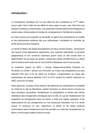 4
Introduction :
Le changement climatique est l’un des défis les plus complexes du 21ème
siècle.
Aucun pays n’est à l’abri de ses effets et aucun pays ne peut, seul, faire face aux
décisions politiques controversées, aux profondes transformations technologiques et
autres enjeux indissociables et lourdes de conséquences à l’échelle de la planète.
En même temps que la planète se réchauffe, le régime des précipitations se modifie
et des phénomènes extrêmes tels que sécheresses, inondations et incendies de
forêts deviennent plus fréquents.
Le climat du Maroc est régulé principalement par deux centres d'action : l'anticyclone
des Açores et les dépressions sahariennes. Son extension latitudinale, sa diversité
géographique et son ouverture océanique jouent aussi un rôle crucial dans la
détermination de ses types de climats. L'étude des indices d'aridité donne un climat
semi-humide à semi-aride vers le nord et aride à désertique vers le sud du pays.
Le quatrième rapport du GIEC « Groupe Intergouvernemental d’Experts sur
l’Evolution du Climat » prévoit une diminution au niveau des précipitations qui peut
atteindre 20% pour la fin du siècle sur le Maroc. L’augmentation au niveau des
températures est prévue atteindre 2.5°C à 5.5°C suivant les mêmes scénarios du
GIEC vers la fin du siècle.
Notre approche consiste à faire ressortir des éléments qui caractérisent la variabilité
du climat de la ville de Marrakech, étudier l’évolution du climat récent à travers les
deux principaux paramètres, températures et précipitations et étudier des indices
révélateurs des changements climatiques dans la ville, en vue de l’établissement de
projections de changements futurs du climat, à l’aide d’un logiciel approprié, et les
répercussions de ces changements sur nos ressources naturelles. Car si le climat
évolue, la ressource en eau, l’agriculture, la pêche et les autres secteurs
économiques seront évidemment parmi les activités à en subir les conséquences, au
Maroc comme partout ailleurs dans le monde.
 