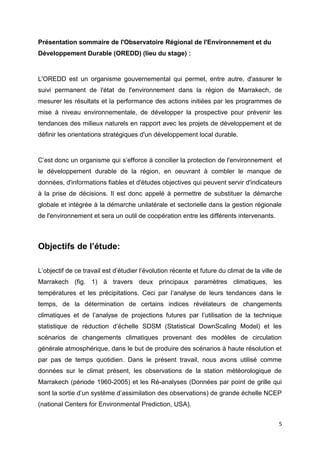 5
Présentation sommaire de l'Observatoire Régional de l'Environnement et du
Développement Durable (OREDD) (lieu du stage) :
L'OREDD est un organisme gouvernemental qui permet, entre autre, d'assurer le
suivi permanent de l'état de l'environnement dans la région de Marrakech, de
mesurer les résultats et la performance des actions initiées par les programmes de
mise à niveau environnementale, de développer la prospective pour prévenir les
tendances des milieux naturels en rapport avec les projets de développement et de
définir les orientations stratégiques d'un développement local durable.
C’est donc un organisme qui s’efforce à concilier la protection de l'environnement et
le développement durable de la région, en oeuvrant à combler le manque de
données, d'informations fiables et d'études objectives qui peuvent servir d'indicateurs
à la prise de décisions. Il est donc appelé à permettre de substituer la démarche
globale et intégrée à la démarche unilatérale et sectorielle dans la gestion régionale
de l'environnement et sera un outil de coopération entre les différents intervenants.
Objectifs de l’étude:
L’objectif de ce travail est d’étudier l’évolution récente et future du climat de la ville de
Marrakech (fig. 1) à travers deux principaux paramètres climatiques, les
températures et les précipitations. Ceci par l’analyse de leurs tendances dans le
temps, de la détermination de certains indices révélateurs de changements
climatiques et de l’analyse de projections futures par l’utilisation de la technique
statistique de réduction d’échelle SDSM (Statistical DownScaling Model) et les
scénarios de changements climatiques provenant des modèles de circulation
générale atmosphérique, dans le but de produire des scénarios à haute résolution et
par pas de temps quotidien. Dans le présent travail, nous avons utilisé comme
données sur le climat présent, les observations de la station météorologique de
Marrakech (période 1960-2005) et les Ré-analyses (Données par point de grille qui
sont la sortie d’un système d’assimilation des observations) de grande échelle NCEP
(national Centers for Environmental Prediction, USA).
 