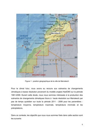 6
Figure 1 : position géographique de la ville de Marrakech
Pour le climat futur, nous avons eu recours aux scénarios de changements
climatiques à basse résolution provenant du modèle anglais HadCM3 sur la période
1961-2099. Durant cette étude, nous nous sommes intéressés à la production des
scénarios de changements climatiques futurs à haute résolution sur Marrakech par
pas de temps quotidien sur toute la période 2011 - 2099 pour les paramètres :
température moyenne, température maximale, température minimale et les
précipitations.
Dans ce contexte, les objectifs que nous nous sommes fixés dans cette section sont
les suivants:
 