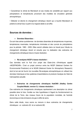 7
• Caractériser le climat de Marrakech et ses modes de variabilité par rapport aux
précipitations et températures provenant des modèles de circulation générale
atmosphérique.
• Détecter et décrire le changement climatique récent qui a touché Marrakech et
prédire le climat futur à partir d’un logiciel dédié à cet effet.
Sources de données :
 Données Observées :
Ce sont des séries quotidiennes de données observées de températures moyennes,
températures maximales, températures minimales et des cumuls de précipitations
pour la période 1960 - 2005. Elles seront utilisées dans ce travail pour l’étude du
changement climatique récent et ensuite pour la réalisation des scénarios de
changements climatiques futurs à haute résolution.
 Ré-analyses NCEP à basse résolution :
Ces données sont le fruit d’un projet des Etats-Unis d’Amériques appelé
«NCEP/NCAR». C’est un projet commun entre les NCEP (National Centers for
Environmental Prediction) et le NCAR (National Center for Atmospheric Research)
dont le but est de fournir de nouvelles Ré-analyses atmosphériques en utilisant les
données historiques et les systèmes d’assimilations et produire l’analyse de l’état de
l’atmosphère actuelle
 Scénarios de changements climatiques HadCM3 (Hadley Centre
Coupled Model, version 3) à basse résolution :
Ces scénarios de changements climatiques représentent une description du climat
possible dans le futur, fondée sur des hypothèses à l’égard du fonctionnement du
climat de la Terre, des niveaux futurs de la population mondiale, de l’activité
économique et des émissions de gaz à effet de serre.
Dans cette étude, nous avons eu recours à deux scénarios de changements
climatiques : un scénario A2 et un scénario B2.
 