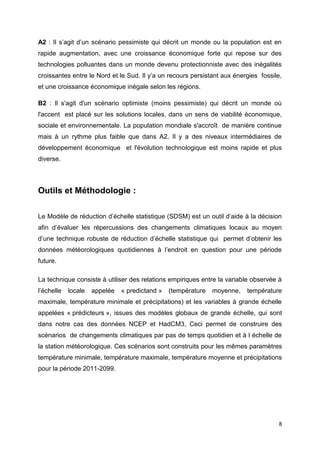 8
A2 : Il s’agit d’un scénario pessimiste qui décrit un monde ou la population est en
rapide augmentation, avec une croissance économique forte qui repose sur des
technologies polluantes dans un monde devenu protectionniste avec des inégalités
croissantes entre le Nord et le Sud. Il y’a un recours persistant aux énergies fossile,
et une croissance économique inégale selon les régions.
B2 : Il s'agit d'un scénario optimiste (moins pessimiste) qui décrit un monde où
l'accent est placé sur les solutions locales, dans un sens de viabilité économique,
sociale et environnementale. La population mondiale s'accroît de manière continue
mais à un rythme plus faible que dans A2. Il y a des niveaux intermédiaires de
développement économique et l'évolution technologique est moins rapide et plus
diverse.
Outils et Méthodologie :
Le Modèle de réduction d’échelle statistique (SDSM) est un outil d’aide à la décision
afin d’évaluer les répercussions des changements climatiques locaux au moyen
d’une technique robuste de réduction d’échelle statistique qui permet d’obtenir les
données météorologiques quotidiennes à l’endroit en question pour une période
future.
La technique consiste à utiliser des relations empiriques entre la variable observée à
l’échelle locale appelée « predictand » (température moyenne, température
maximale, température minimale et précipitations) et les variables à grande échelle
appelées « prédicteurs », issues des modèles globaux de grande échelle, qui sont
dans notre cas des données NCEP et HadCM3, Ceci permet de construire des
scénarios de changements climatiques par pas de temps quotidien et à l échelle de
la station météorologique. Ces scénarios sont construits pour les mêmes paramètres
température minimale, température maximale, température moyenne et précipitations
pour la période 2011-2099.
 