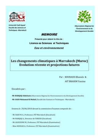 MEMOIRE
Présenté pour obtenir le titre de :
LLiicceennccee eess SScciieenncceess eett TTeecchhnniiqquueess
Eau et environnement
Les changements climatiques à Marrakech (Maroc)
Evolution récente et projections futures
Par : KOURAISS Khaoula &
AIT BRAHIM Yassine
Encadrés par :
-Mr BABQIQI Abdelaziz (Observatoire Régional de l'Environnement et du Développement Durable)
-Mr SAIDI Mohamed El Mehdi (Faculté des Sciences et Techniques - Marrakech)
Soutenu le 29/06/2010 devant la commission d’examen composée de :
- Mr SAIDI M. E., Professeur, FST Marrakech (Encadrant)
- Mr BABQIQI A., Directeur de l’OREDD (Encadrant)
- Mr AGOUSSINE M., Professeur, FST Marrakech (Examinateur)
- Mme REDDAD A., Professeur, FST Marrakech (Examinatrice)
Université Cadi Ayyad
Faculté des Sciences et
Techniques- Marrakech
Observatoire Régional de
l'Environnement et du
Développement Durable
 