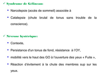  Syndrome de Gélineau:
 Narcolepsie (accès de sommeil) associée à
 Catalepsie (chute brutal de tonus sans trouble de la
conscience).
 Névrose hystérique:
 Contexte,
 Persistance d'un tonus de fond, résistance à l’OY,
 mobilité vers le haut des GO à l’ouverture des yeux « Fuite »,
 Réaction d’évitement à la chute des membres sup sur les
yeux.
 