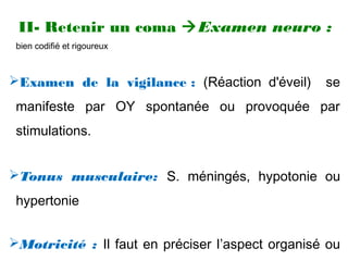 II- Retenir un coma Examen neuro :
bien codifié et rigoureux
Examen de la vigilance : (Réaction d'éveil) se
manifeste par OY spontanée ou provoquée par
stimulations.
Tonus musculaire: S. méningés, hypotonie ou
hypertonie
Motricité : Il faut en préciser l’aspect organisé ou
 