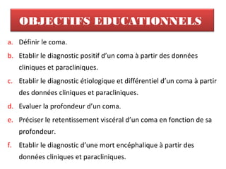 OBJECTIFS EDUCATIONNELS
a. Définir le coma.
b. Etablir le diagnostic positif d’un coma à partir des données
cliniques et paracliniques.
c. Etablir le diagnostic étiologique et différentiel d’un coma à partir
des données cliniques et paracliniques.
d. Evaluer la profondeur d’un coma.
e. Préciser le retentissement viscéral d’un coma en fonction de sa
profondeur.
f. Etablir le diagnostic d’une mort encéphalique à partir des
données cliniques et paracliniques.
 