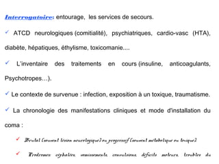 Interrogatoire: entourage, les services de secours.
 ATCD neurologiques (comitialité), psychiatriques, cardio-vasc (HTA),
diabète, hépatiques, éthylisme, toxicomanie....
 L’inventaire des traitements en cours (insuline, anticoagulants,
Psychotropes…).
 Le contexte de survenue : infection, exposition à un toxique, traumatisme.
 La chronologie des manifestations cliniques et mode d'installation du
coma :
 Brutal (souvent lésion neurologique) ou progressif (souvent métabolique ou toxique).
 Prodromes: céphalées, vomissements, convulsions, déficits moteurs, troubles du
 