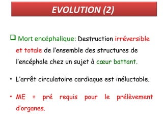 EVOLUTION (2)
 Mort encéphalique: Destruction irréversible
et totale de l’ensemble des structures de
l’encéphale chez un sujet à cœur battant.
• L’arrêt circulatoire cardiaque est inéluctable.
• ME = pré requis pour le prélèvement
d’organes.
 