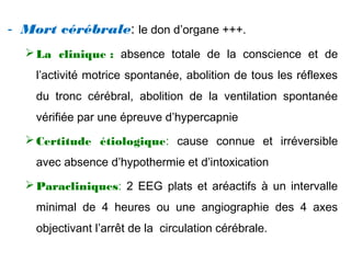 - Mort cérébrale: le don d’organe +++.
La clinique : absence totale de la conscience et de
l’activité motrice spontanée, abolition de tous les réflexes
du tronc cérébral, abolition de la ventilation spontanée
vérifiée par une épreuve d’hypercapnie
Certitude étiologique: cause connue et irréversible
avec absence d’hypothermie et d’intoxication
Paracliniques: 2 EEG plats et aréactifs à un intervalle
minimal de 4 heures ou une angiographie des 4 axes
objectivant l’arrêt de la circulation cérébrale.
 